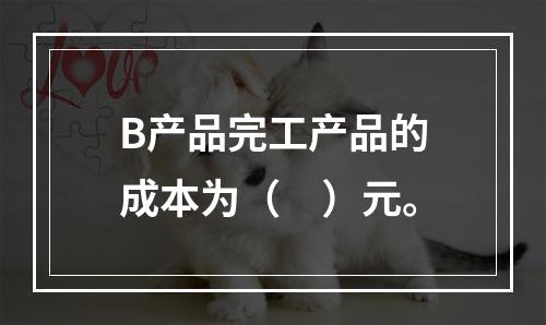 B产品完工产品的成本为（　）元。