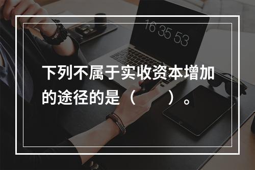 下列不属于实收资本增加的途径的是（　　）。