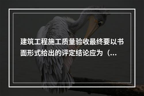 建筑工程施工质量验收最终要以书面形式给出的评定结论应为（　）