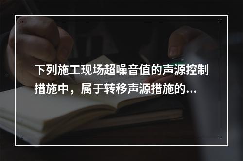 下列施工现场超噪音值的声源控制措施中，属于转移声源措施的是（