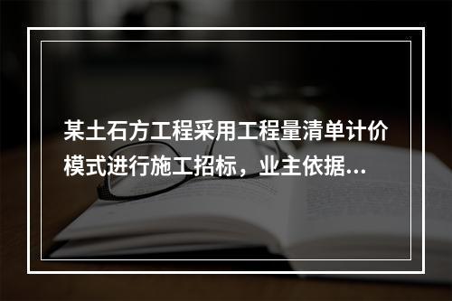 某土石方工程采用工程量清单计价模式进行施工招标，业主依据《建