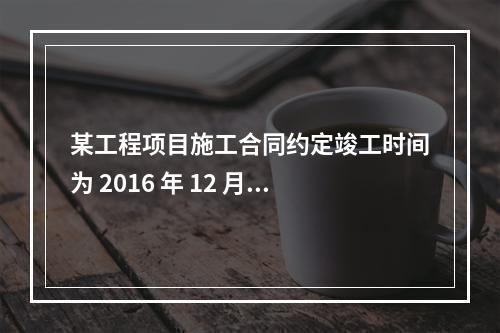 某工程项目施工合同约定竣工时间为 2016 年 12 月 3