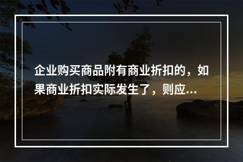 企业购买商品附有商业折扣的，如果商业折扣实际发生了，则应按扣