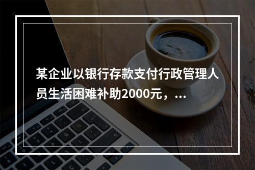 某企业以银行存款支付行政管理人员生活困难补助2000元，下列