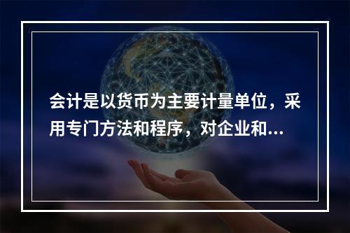 会计是以货币为主要计量单位，采用专门方法和程序，对企业和行政