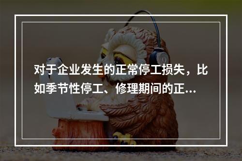 对于企业发生的正常停工损失，比如季节性停工、修理期间的正常停