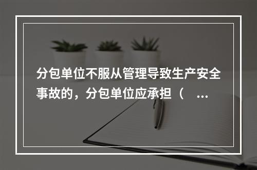 分包单位不服从管理导致生产安全事故的，分包单位应承担（　）。