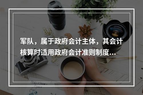 军队，属于政府会计主体，其会计核算时适用政府会计准则制度。（