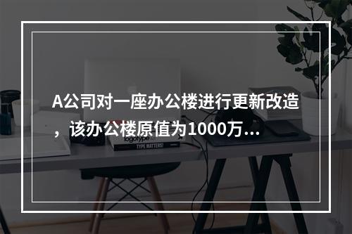 A公司对一座办公楼进行更新改造，该办公楼原值为1000万元，