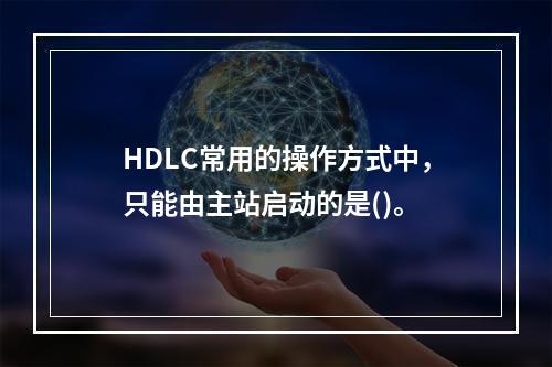 HDLC常用的操作方式中，只能由主站启动的是()。