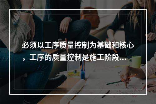 必须以工序质量控制为基础和核心，工序的质量控制是施工阶段质量