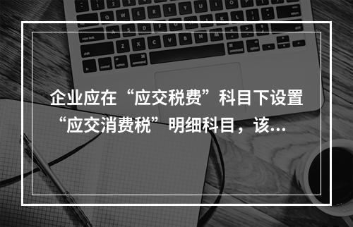 企业应在“应交税费”科目下设置“应交消费税”明细科目，该科目