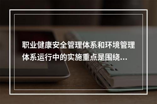 职业健康安全管理体系和环境管理体系运行中的实施重点是围绕（　