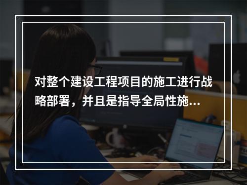 对整个建设工程项目的施工进行战略部署，并且是指导全局性施工的