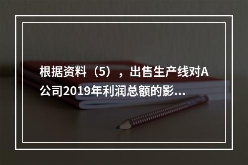 根据资料（5），出售生产线对A公司2019年利润总额的影响金