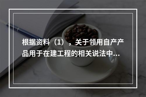 根据资料（1），关于领用自产产品用于在建工程的相关说法中，正