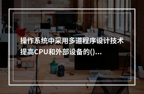 操作系统中采用多道程序设计技术提高CPU和外部设备的()。