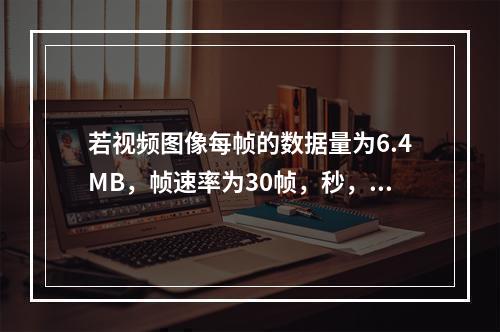 若视频图像每帧的数据量为6.4MB，帧速率为30帧，秒，则显