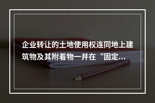 企业转让的土地使用权连同地上建筑物及其附着物一并在“固定资产