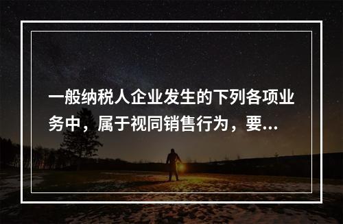 一般纳税人企业发生的下列各项业务中，属于视同销售行为，要计算