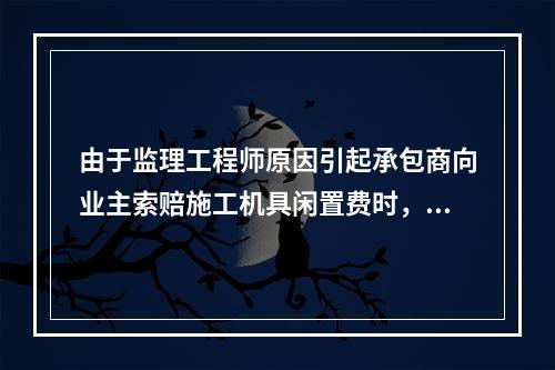 由于监理工程师原因引起承包商向业主索赔施工机具闲置费时，承包