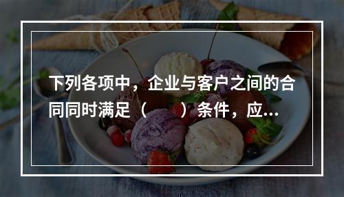 下列各项中，企业与客户之间的合同同时满足（　　）条件，应当在