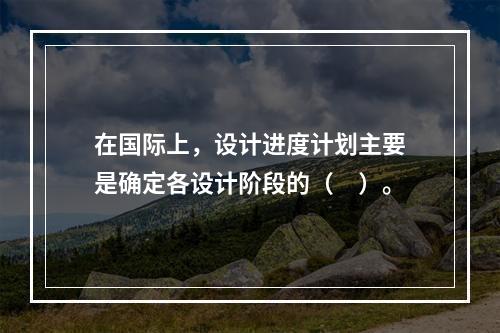 在国际上，设计进度计划主要是确定各设计阶段的（　）。