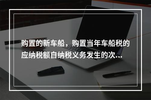 购置的新车船，购置当年车船税的应纳税额自纳税义务发生的次月起