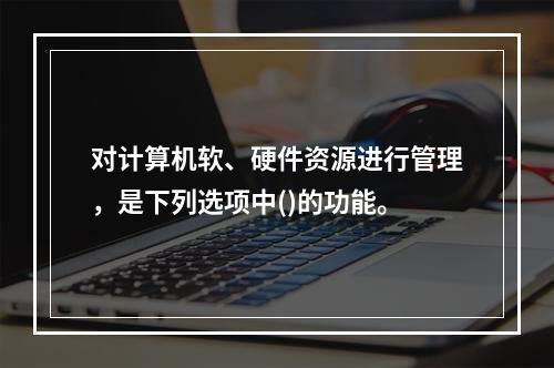 对计算机软、硬件资源进行管理，是下列选项中()的功能。