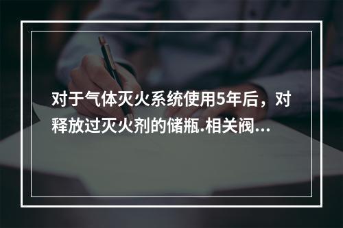 对于气体灭火系统使用5年后，对释放过灭火剂的储瓶.相关阀门等