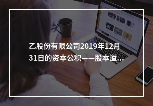 乙股份有限公司2019年12月31日的资本公积——股本溢价为