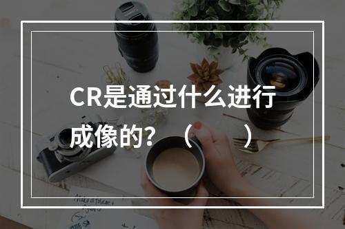 CR是通过什么进行成像的？（　　）