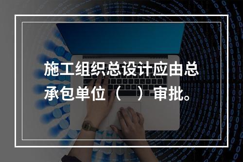 施工组织总设计应由总承包单位（　）审批。