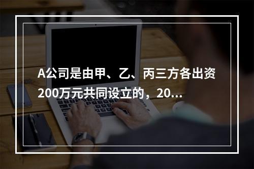 A公司是由甲、乙、丙三方各出资200万元共同设立的，2019