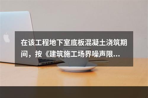 在该工程地下室底板混凝土浇筑期间，按《建筑施工场界噪声限值》