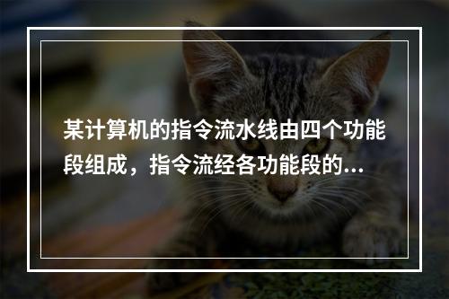 某计算机的指令流水线由四个功能段组成，指令流经各功能段的时间