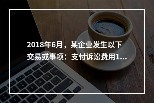 2018年6月，某企业发生以下交易或事项：支付诉讼费用10万