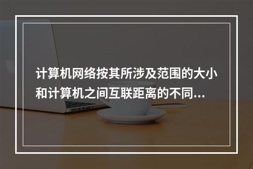 计算机网络按其所涉及范围的大小和计算机之间互联距离的不同，其