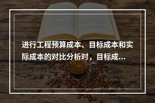 进行工程预算成本、目标成本和实际成本的对比分析时，目标成本来