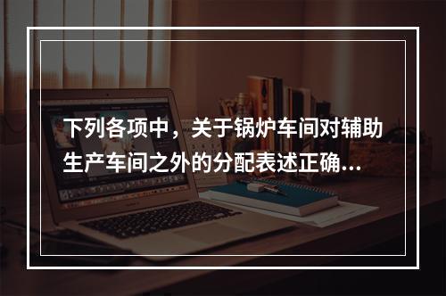 下列各项中，关于锅炉车间对辅助生产车间之外的分配表述正确的是