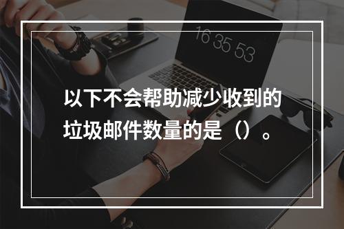 以下不会帮助减少收到的垃圾邮件数量的是（）。