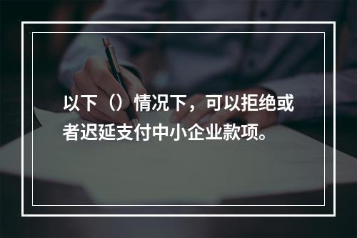 以下（）情况下，可以拒绝或者迟延支付中小企业款项。