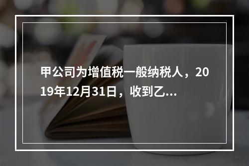 甲公司为增值税一般纳税人，2019年12月31日，收到乙公司