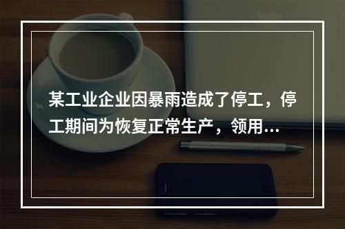 某工业企业因暴雨造成了停工，停工期间为恢复正常生产，领用原材