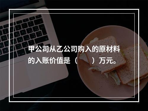 甲公司从乙公司购入的原材料的入账价值是（　　）万元。