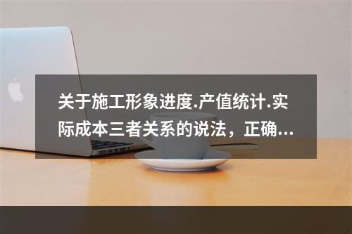 关于施工形象进度.产值统计.实际成本三者关系的说法，正确的是