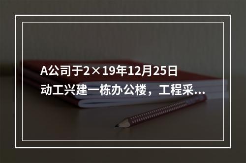 A公司于2×19年12月25日动工兴建一栋办公楼，工程采用出