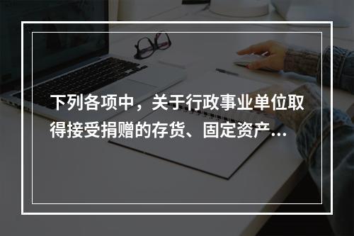 下列各项中，关于行政事业单位取得接受捐赠的存货、固定资产、无