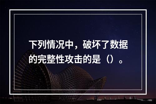 下列情况中，破坏了数据的完整性攻击的是（）。