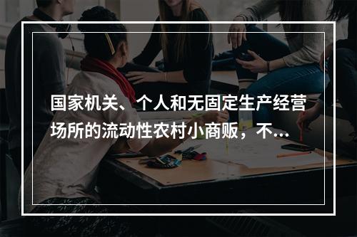 国家机关、个人和无固定生产经营场所的流动性农村小商贩，不办理